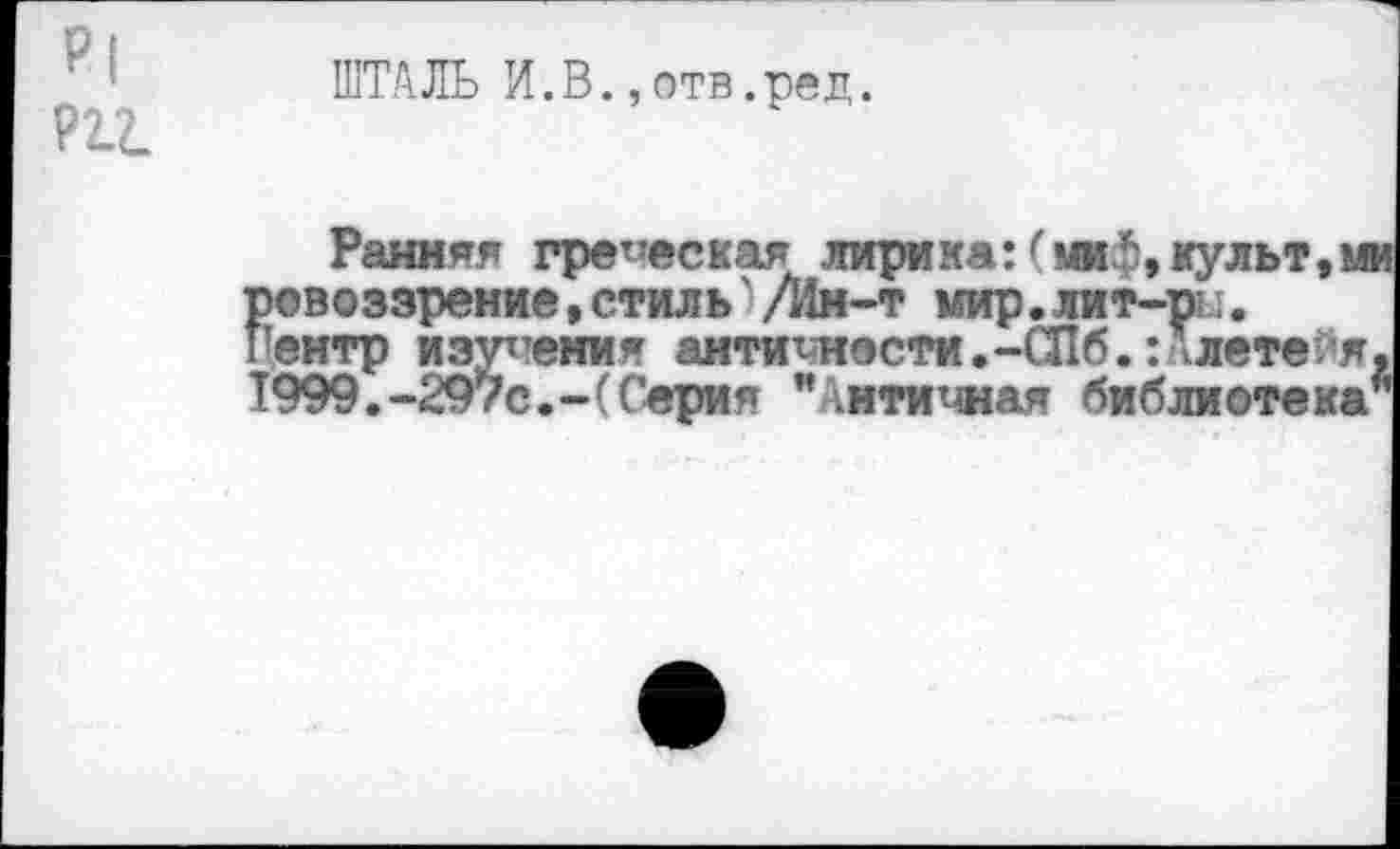 ﻿Р(
Р11
ШТАЛЬ И.В.,отв.ред.
Ранняя греческая лирика:	культ, и
ровоззрение, стиль' /Ии-т мир. лит-те.;. иентр изучения антиюности.-СПб.:Алете йя 1999.-297с.-(Серия "Античная библиотека'